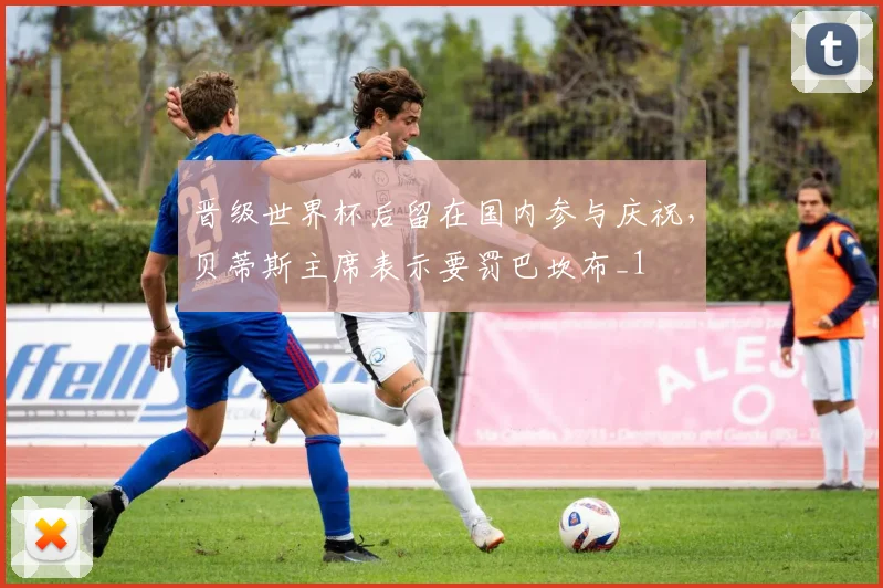 晋级世界杯后留在国内参与庆祝，贝蒂斯主席表示要罚巴坎布_1