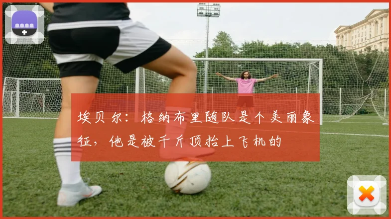 埃贝尔：格纳布里随队是个美丽象征，他是被千斤顶抬上飞机的