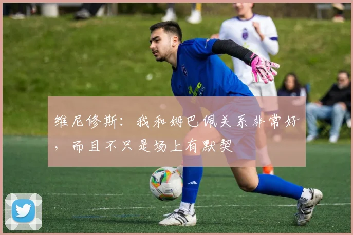 维尼修斯：我和姆巴佩关系非常好，而且不只是场上有默契