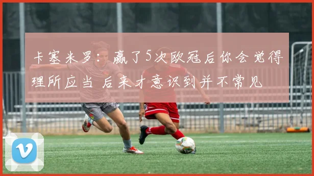 卡塞米罗：赢了5次欧冠后你会觉得理所应当 后来才意识到并不常见